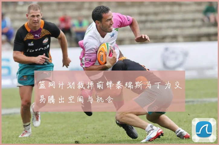 篮网计划裁掉前锋泰瑞斯马丁为交易腾出空间与机会