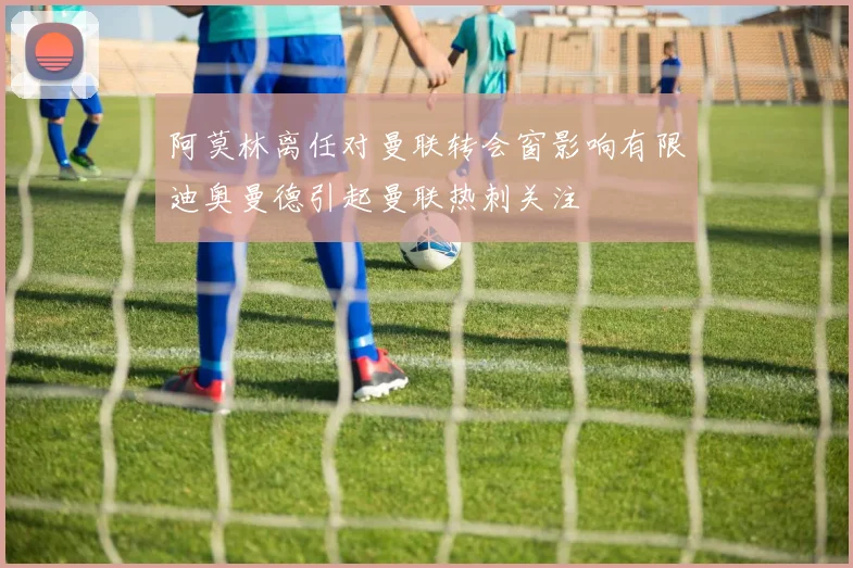 阿莫林离任对曼联转会窗影响有限迪奥曼德引起曼联热刺关注