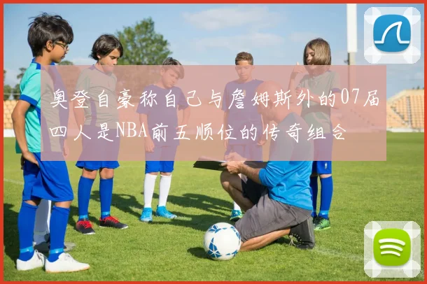 奥登自豪称自己与詹姆斯外的07届四人是NBA前五顺位的传奇组合