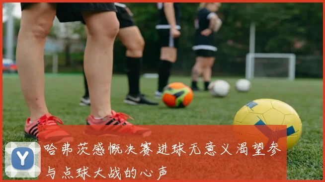 哈弗茨感慨决赛进球无意义渴望参与点球大战的心声