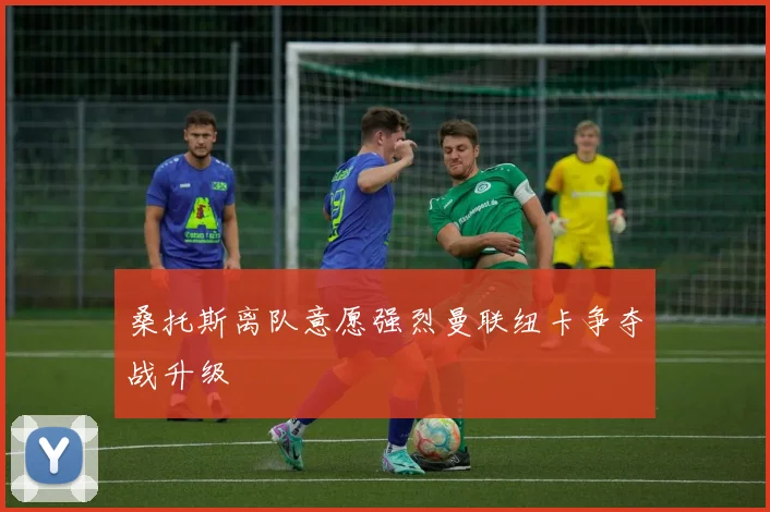 桑托斯离队意愿强烈曼联纽卡争夺战升级