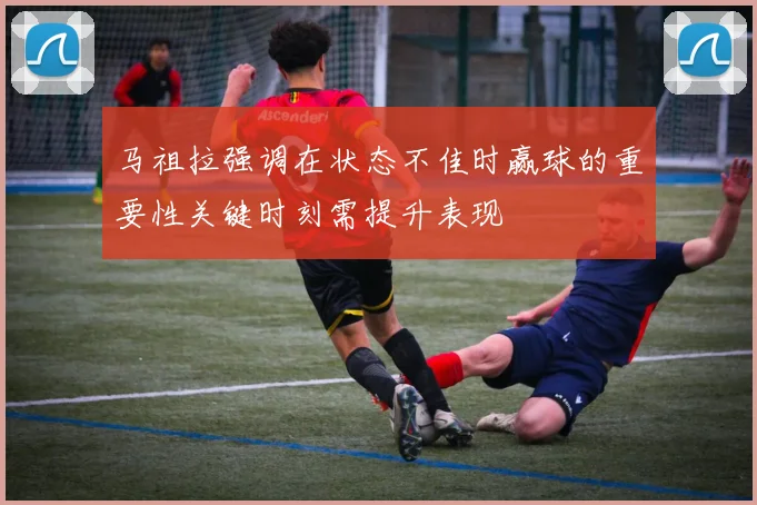 马祖拉强调在状态不佳时赢球的重要性关键时刻需提升表现
