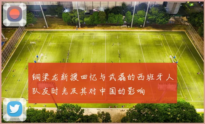 铜梁龙新援回忆与武磊的西班牙人队友时光及其对中国的影响