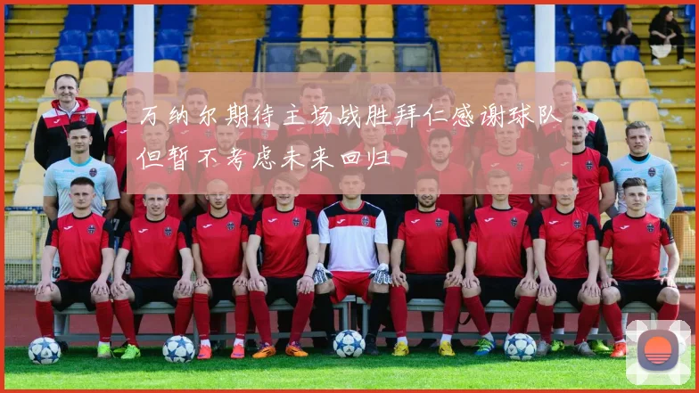 万纳尔期待主场战胜拜仁感谢球队但暂不考虑未来回归