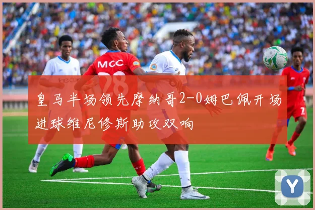 皇马半场领先摩纳哥2-0姆巴佩开场进球维尼修斯助攻双响