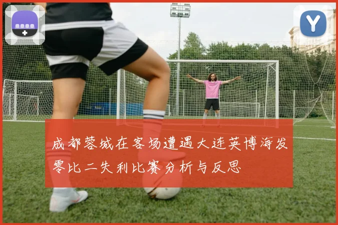 成都蓉城在客场遭遇大连英博海发零比二失利比赛分析与反思