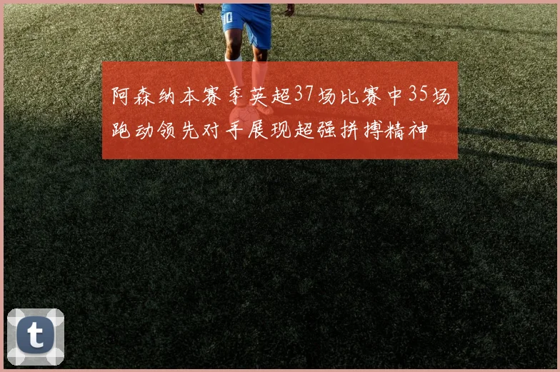 阿森纳本赛季英超37场比赛中35场跑动领先对手展现超强拼搏精神