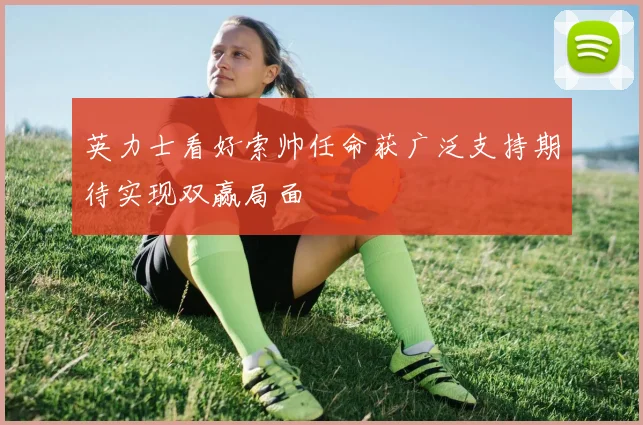 英力士看好索帅任命获广泛支持期待实现双赢局面