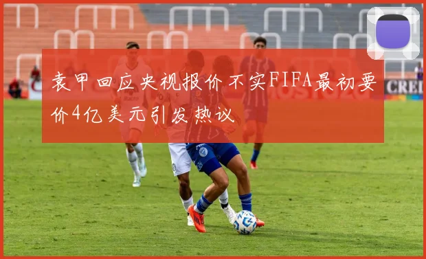 袁甲回应央视报价不实FIFA最初要价4亿美元引发热议