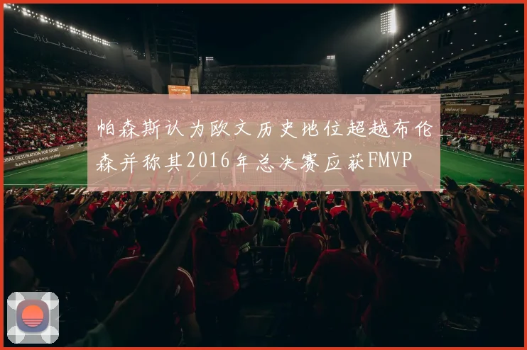 帕森斯认为欧文历史地位超越布伦森并称其2016年总决赛应获FMVP