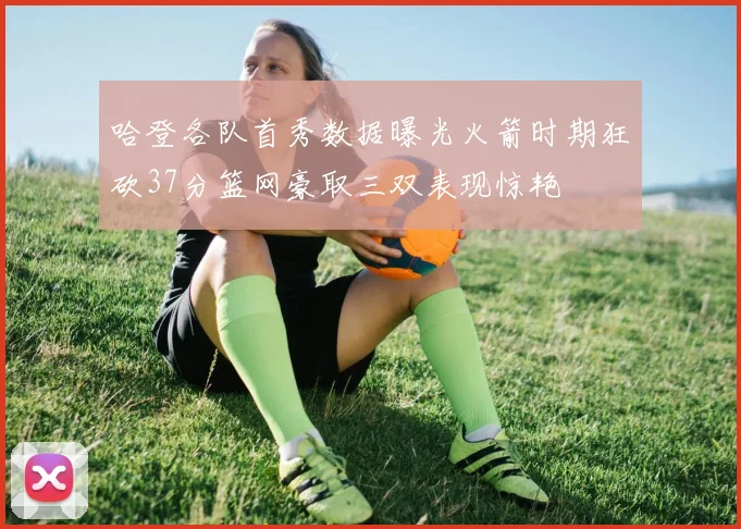 哈登各队首秀数据曝光火箭时期狂砍37分篮网豪取三双表现惊艳