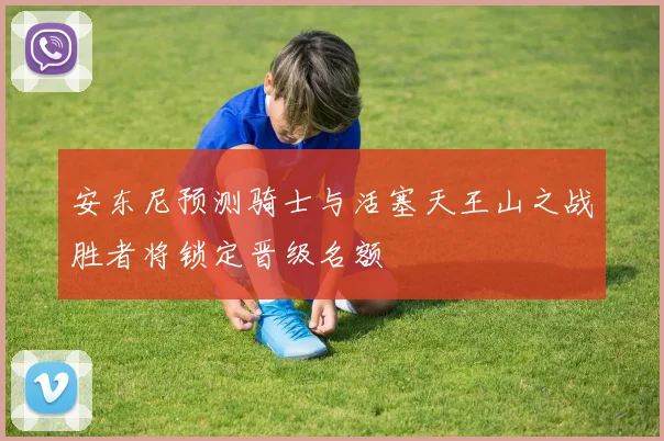 安东尼预测骑士与活塞天王山之战胜者将锁定晋级名额