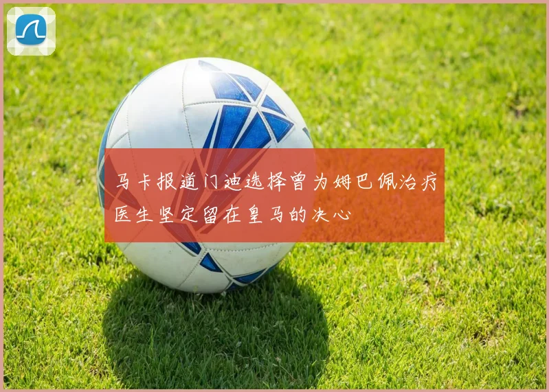 马卡报道门迪选择曾为姆巴佩治疗医生坚定留在皇马的决心