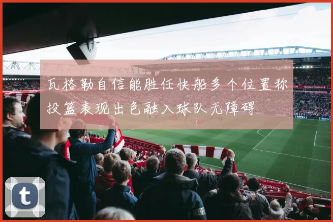 瓦格勒自信能胜任快船多个位置称投篮表现出色融入球队无障碍