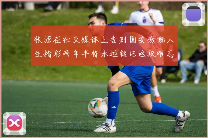 张源在社交媒体上告别国安感慨人生精彩两年半将永远铭记这段难忘故事