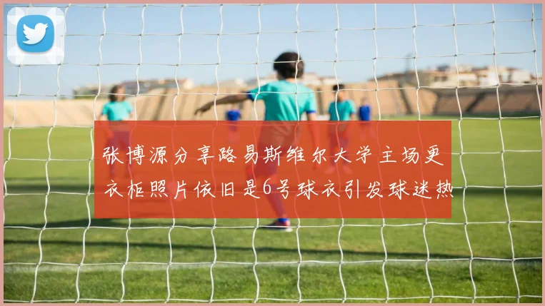 张博源分享路易斯维尔大学主场更衣柜照片依旧是6号球衣引发球迷热议