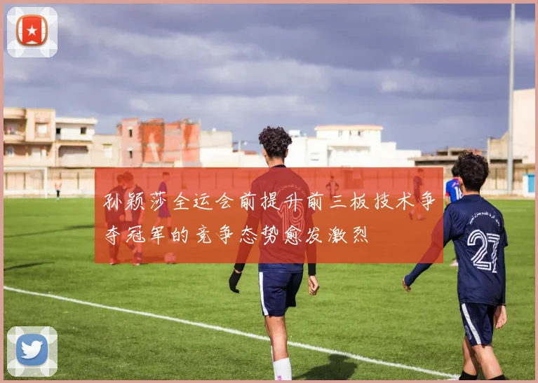 孙颖莎全运会前提升前三板技术争夺冠军的竞争态势愈发激烈